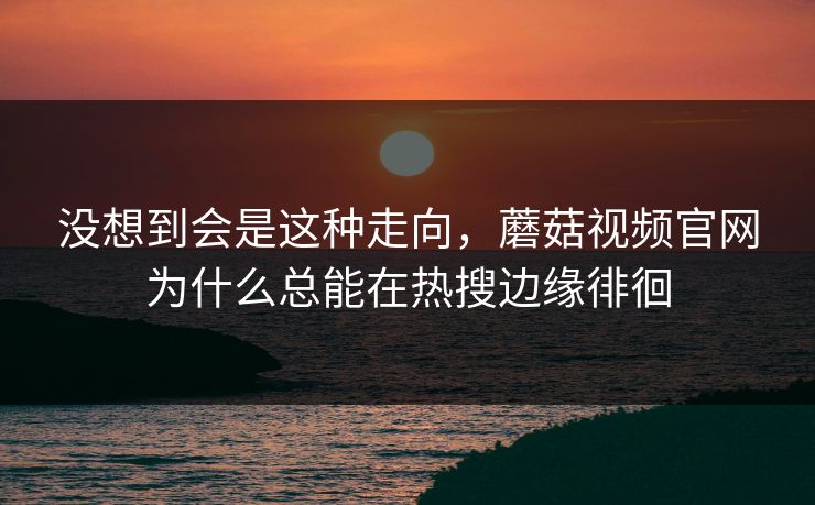 没想到会是这种走向，蘑菇视频官网为什么总能在热搜边缘徘徊