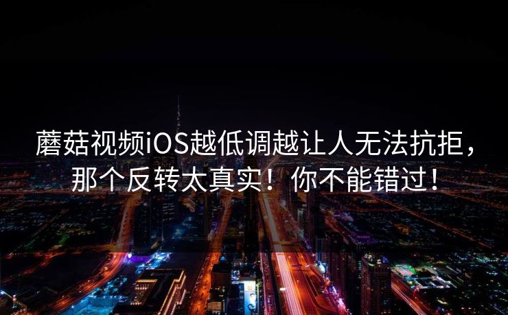 蘑菇视频iOS越低调越让人无法抗拒,那个反转太真实!你不能错过! 蘑菇视频iOS越低调越让人无法抗拒,那个反转太真实!你不能错过!