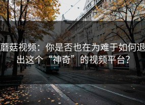 蘑菇视频：你是否也在为难于如何退出这个“神奇”的视频平台？