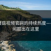 探秘蘑菇视频官网的持续热度——原来问题出在这里