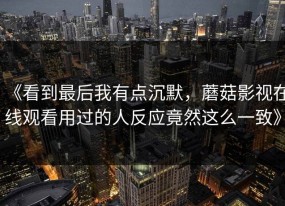 《看到最后我有点沉默，蘑菇影视在线观看用过的人反应竟然这么一致》