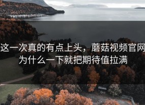 这一次真的有点上头，蘑菇视频官网为什么一下就把期待值拉满