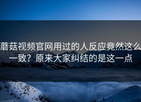 蘑菇视频官网用过的人反应竟然这么一致？原来大家纠结的是这一点